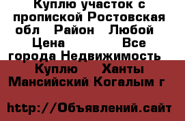 Куплю участок с пропиской.Ростовская обл › Район ­ Любой › Цена ­ 15 000 - Все города Недвижимость » Куплю   . Ханты-Мансийский,Когалым г.